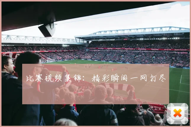 比赛视频集锦：精彩瞬间一网打尽