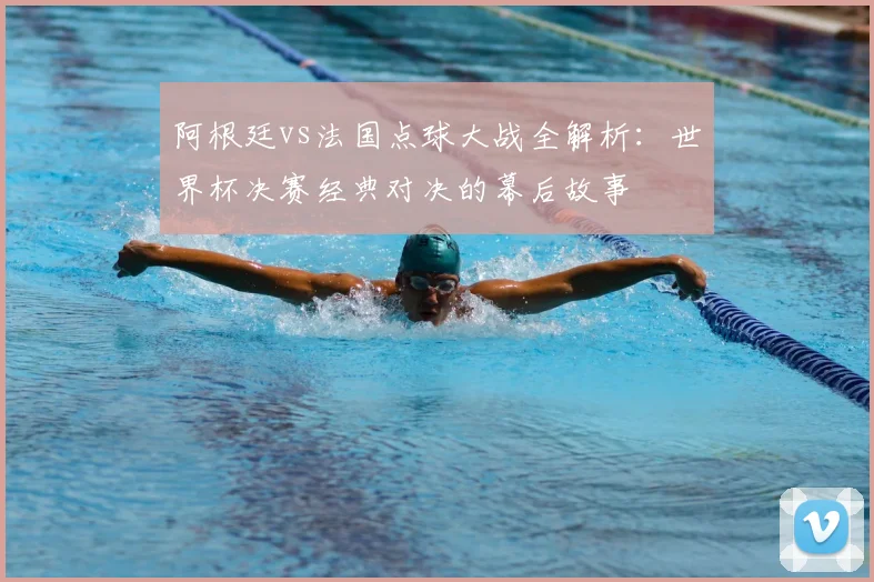 阿根廷vs法国点球大战全解析：世界杯决赛经典对决的幕后故事