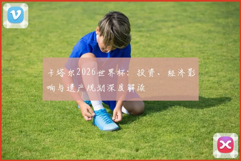 卡塔尔2026世界杯：投资、经济影响与遗产规划深度解读