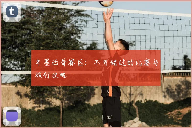 年墨西哥赛区：不可错过的比赛与旅行攻略