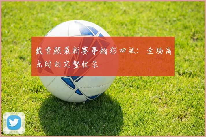 戴资颖最新赛事精彩回放：全场高光时刻完整收录